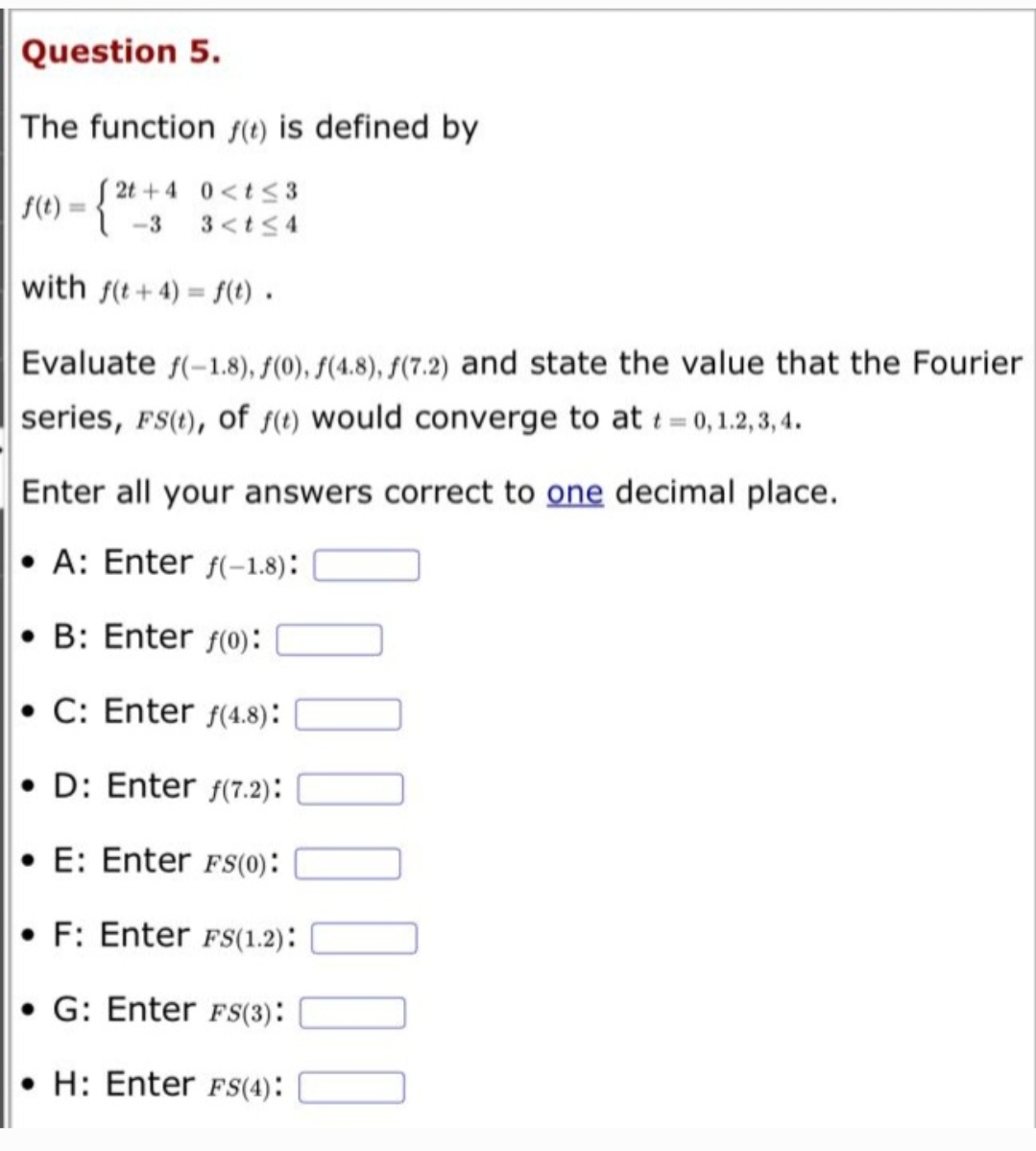 Question 5.
The function f(t) is defined by
f(t) = {
2t+4 0<t≤3
-3 3<t≤4
with f(t+4)=f(t).
Evaluate f(-1.8), f(0), f(4.8), f(7.2) and state the value that the Fourier
series, FS(t), of f(t) would converge to at t=0, 1.2, 3, 4.
Enter all your answers correct to one decimal place.
A: Enter f(-1.8):
B: Enter f(0):
• C: Enter f(4.8):
• D: Enter f(7.2):
E: Enter FS(0):
F: Enter FS(1.2):
G: Enter FS(3):
• H: Enter FS(4):