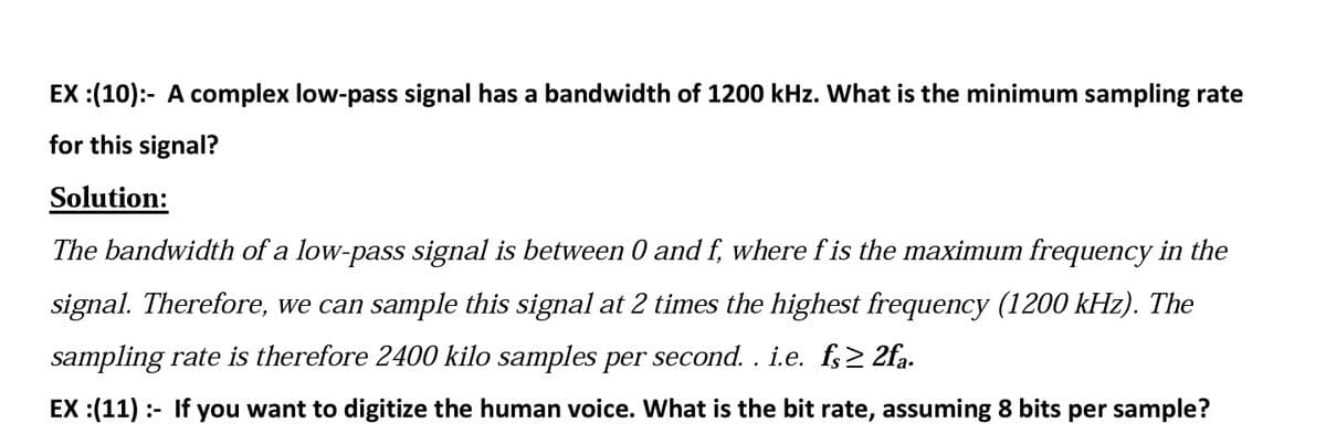 EX :(10):- A complex low-pass signal has a bandwidth of 1200 kHz. What is the minimum sampling rate
for this signal?
Solution:
The bandwidth of a low-pass signal is between 0 and f, where f is the maximum frequency in the
signal. Therefore, we can sample this signal at 2 times the highest frequency (1200 kHz). The
sampling rate is therefore 2400 kilo samples per second. . i.e. f;2 2fa.
EX :(11) :- If you want to digitize the human voice. What is the bit rate, assuming 8 bits per sample?
