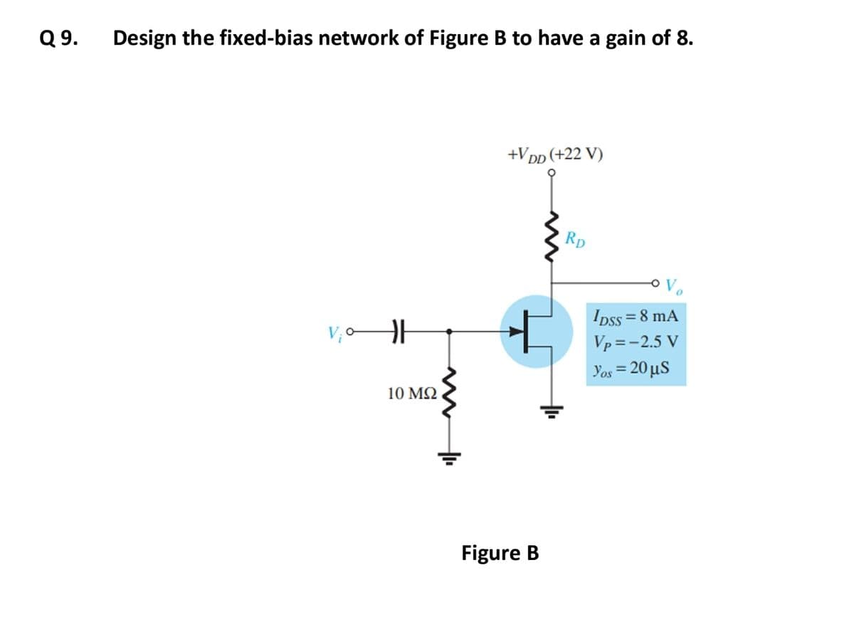 Q 9.
Design the fixed-bias network of Figure B to have a gain of 8.
V₂0H
10 ΜΩ
+VDD (+22 V)
Figure B
RD
IDSS = 8 mA
Vp=-2.5 V
Yos = 20 µS