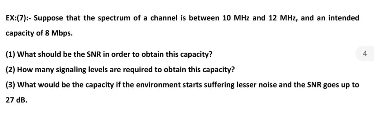 EX:(7):- Suppose that the spectrum of a channel is between 10 MHz and 12 MHz, and an intended
capacity of 8 Mbps.
(1) What should be the SNR in order to obtain this capacity?
4
(2) How many signaling levels are required to obtain this capacity?
(3) What would be the capacity if the environment starts suffering lesser noise and the SNR goes up to
27 dB.
