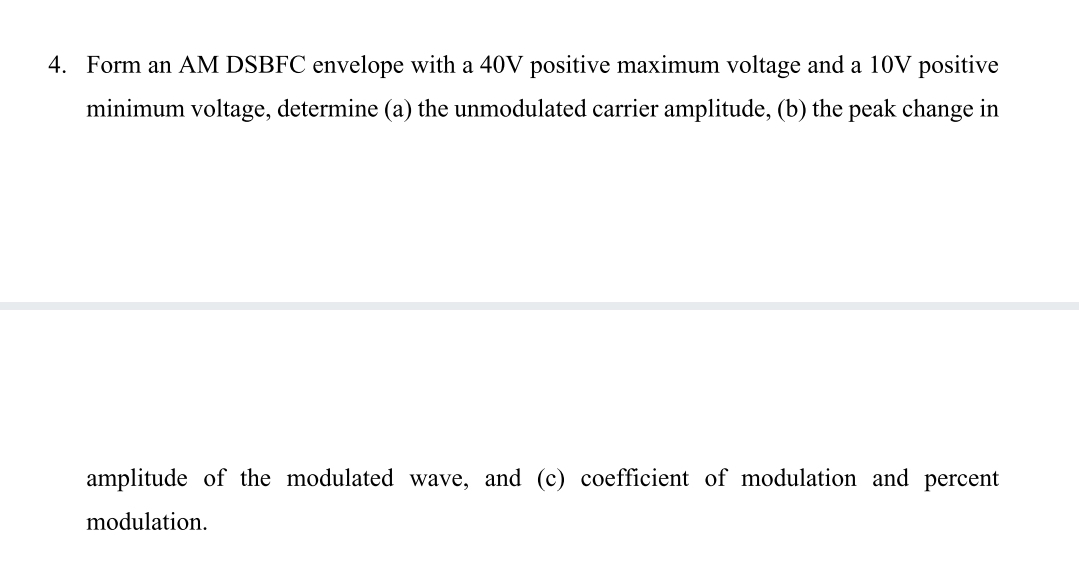 4. Form an AM DSBFC envelope with a 40V positive maximum voltage and a 10V positive
minimum voltage, determine (a) the unmodulated carrier amplitude, (b) the peak change in
amplitude of the modulated wave, and (c) coefficient of modulation and percent
modulation.
