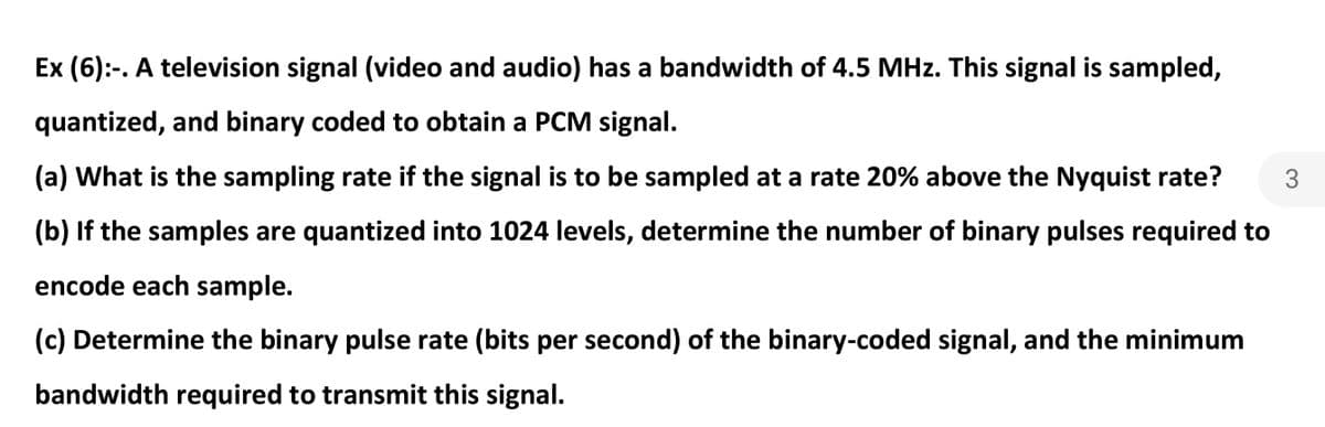 Ex (6):-. A television signal (video and audio) has a bandwidth of 4.5 MHz. This signal is sampled,
quantized, and binary coded to obtain a PCM signal.
(a) What is the sampling rate if the signal is to be sampled at a rate 20% above the Nyquist rate?
3
(b) If the samples are quantized into 1024 levels, determine the number of binary pulses required to
encode each sample.
(c) Determine the binary pulse rate (bits per second) of the binary-coded signal, and the minimum
bandwidth required to transmit this signal.
