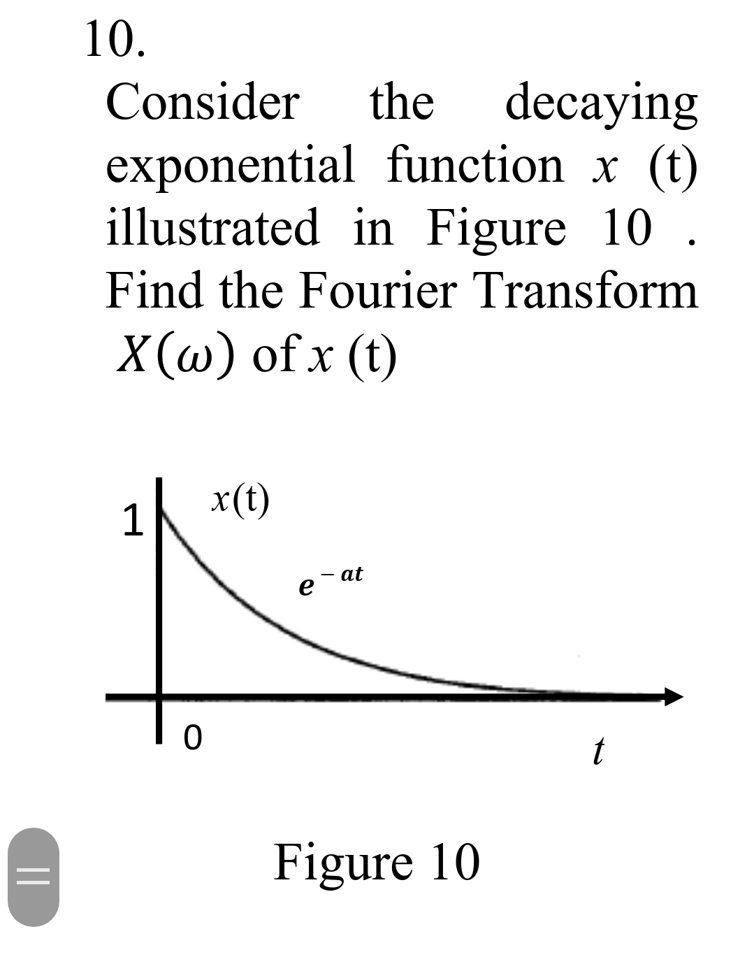 ||
10.
Consider
the decaying
exponential function x (t)
illustrated in Figure 10 .
Find the Fourier Transform
X(w) of x (t)
0
x (t)
e
at
Figure 10
t