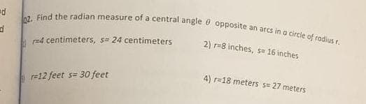 d
d
02. Find the radian measure of a central angle opposite an arcs in a circle of radius r.
2) r-8 inches, s= 16 inches
r=4 centimeters, s= 24 centimeters
-12 feet s= 30 feet
4) r=18 meters s= 27 meters