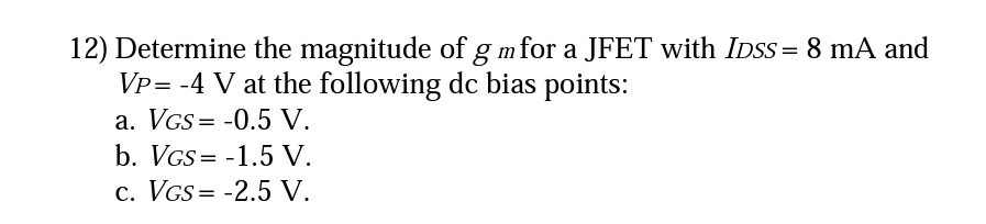 12) Determine the magnitude of g m for a JFET with IDsS = 8 mA and
Vp= -4 V at the following dc bias points:
a. VGs= -0.5 V.
b. VGS = -1.5 V.
c. VGs= -2.5 V.
I|
