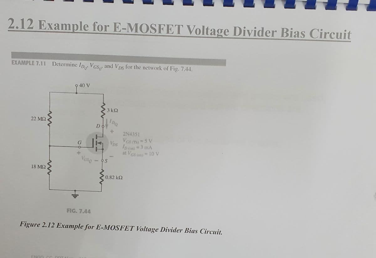 2.12 Example for E-MOSFET Voltage Divider Bias Circuit
EXAMPLE 7.11 Determine ID, VGS, and Vps for the network of Fig. 7.44.
22 ΜΩ
18 ΜΩ
9 40 V
G
ENGG CC ORT N
Voso
FIG. 7.44
D
3kQ
OS
100
x
Vps
2N4351
VGS (Th) = 5 V
ID (on) = 3 mA
at VGS (on) = 10 V
0.82 kQ2
Figure 2.12 Example for E-MOSFET Voltage Divider Bias Circuit.