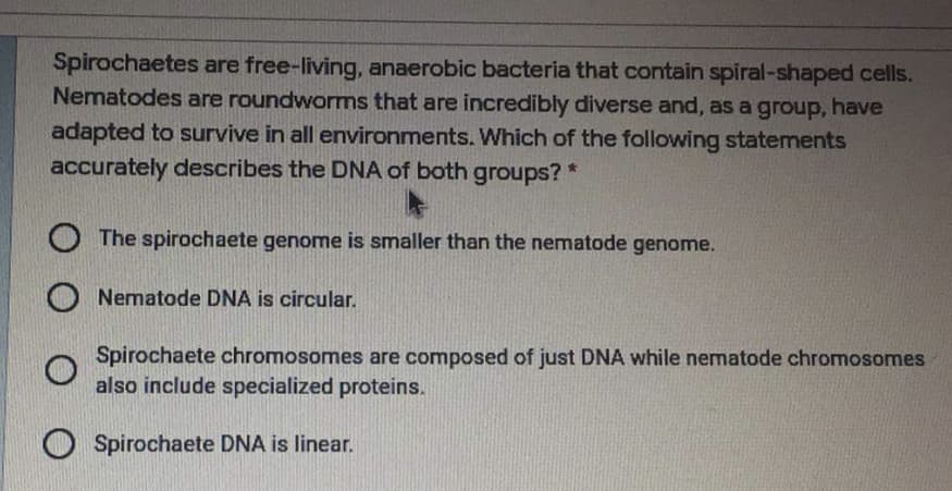 Spirochaetes are free-living, anaerobic bacteria that contain spiral-shaped cells.
Nematodes are roundworms that are incredibly diverse and, as a group, have
adapted to survive in all environments. Which of the following statements
accurately describes the DNA of both groups? *
The spirochaete genome is smaller than the nematode genome.
Nematode DNA is circular.
Spirochaete chromosomes are composed of just DNA while nematode chromosomes
also include specialized proteins.
O Spirochaete DNA is linear.
