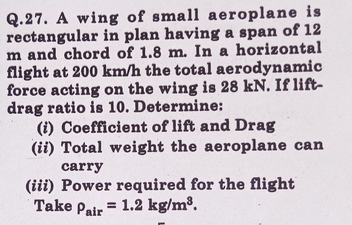 Q.27. A wing of small aeroplane is
rectangular in plan having a span of 12
m and chord of 1.8 m. In a horizontal
flight at 200 km/h the total aerodynamic
force acting on the wing is 28 kN. If lift-
drag ratio is 10. Determine:
(i) Coefficient of lift and Drag
(ii) Total weight the aeroplane can
carry
(iii) Power required for the flight
= 1.2 kg/m³.
Take Pair
