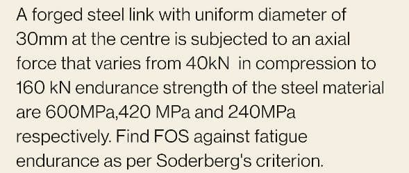 A forged steel link with uniform diameter of
30mm at the centre is subjected to an axial
force that varies from 40kN in compression to
160 kN endurance strength of the steel material
are 600MPA,420 MPa and 240MPA
respectively. Find FOS against fatigue
endurance as per Soderberg's criterion.

