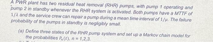 A PWR plant has two residual heat removal (RHR) pumps, with pump 1 operating and
pump 2 in standby whenever the RHR system is activated. Both pumps have a MTTF of
1/1 and the service crew can repair a pump during a mean time interval of 1/u. The failure
probability of the pumps in standby is negligibly small.
(a) Define three states of the RHR pump system and set up a Markov chain model for
the probabilities P, (t), n = 1,2,3.
