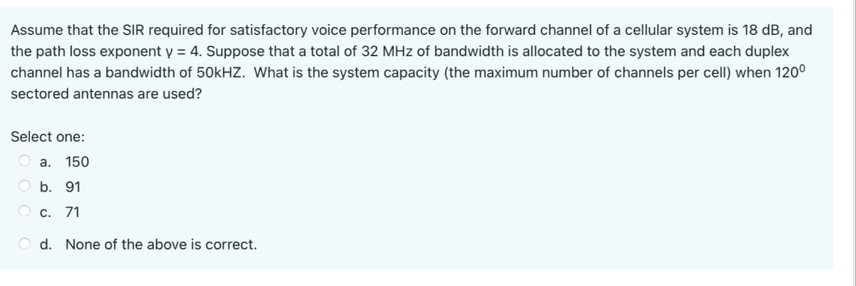 Assume that the SIR required for satisfactory voice performance on the forward channel of a cellular system is 18 dB, and
the path loss exponent y = 4. Suppose that a total of 32 MHz of bandwidth is allocated to the system and each duplex
channel has a bandwidth of 50kHZ. What is the system capacity (the maximum number of channels per cell) when 120°
sectored antennas are used?
Select one:
а. 150
O b. 91
О с. 71
O d. None of the above is correct.
