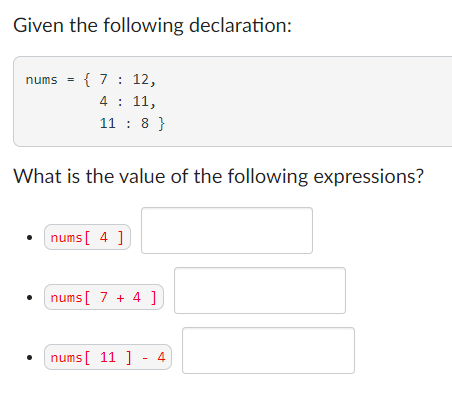 Given the following declaration:
nums = { 7: 12,
4 : 11,
11 : 8 }
%3D
What is the value of the following expressions?
nums [ 4 ]
nums[ 7 + 4 ]
nums [ 11 ] - 4
