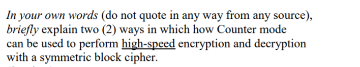 In your own words (do not quote in any way from any source),
briefly explain two (2) ways in which how Counter mode
can be used to perform high-speed encryption and decryption
with a symmetric block cipher.
