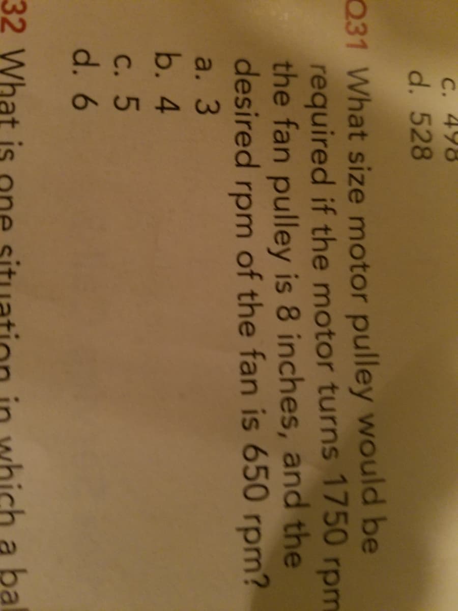 C. 498
d. 528
Q31 What size motor pulley would be
required if the motor turns 1750 rpm
the fan pulley is 8 inches, and the
desired
rpm
of the fan is 650 rpm?
a. 3
b. 4
С. 5
d. 6
32 What
a ba
