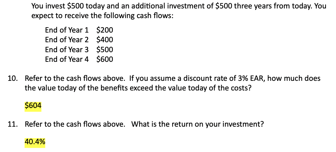 You invest $500 today and an additional investment of $500 three years from today. You
expect to receive the following cash flows:
End of Year 1 $200
End of Year 2 $400
End of Year 3 $500
End of Year 4 $600
10. Refer to the cash flows above. If you assume a discount rate of 3% EAR, how much does
the value today of the benefits exceed the value today of the costs?
$604
11. Refer to the cash flows above. What is the return on your investment?
40.4%
