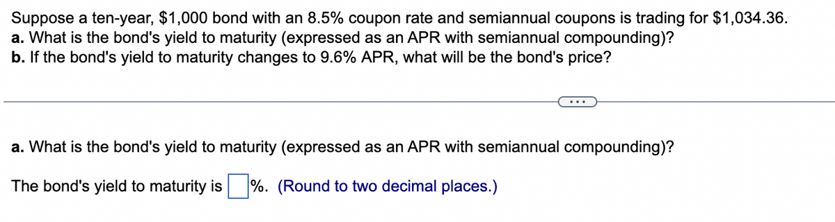 Suppose a ten-year, $1,000 bond with an 8.5% coupon rate and semiannual coupons is trading for $1,034.36.
a. What is the bond's yield to maturity (expressed as an APR with semiannual compounding)?
b. If the bond's yield to maturity changes to 9.6% APR, what will be the bond's price?
a. What is the bond's yield to maturity (expressed as an APR with semiannual compounding)?
The bond's yield to maturity is %. (Round to two decimal places.)
