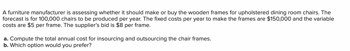 A furniture manufacturer is assessing whether it should make or buy the wooden frames for upholstered dining room chairs. The
forecast is for 100,000 chairs to be produced per year. The fixed costs per year to make the frames are $150,000 and the variable
costs are $5 per frame. The supplier's bid is $8 per frame.
a. Compute the total annual cost for insourcing and outsourcing the chair frames.
b. Which option would you prefer?