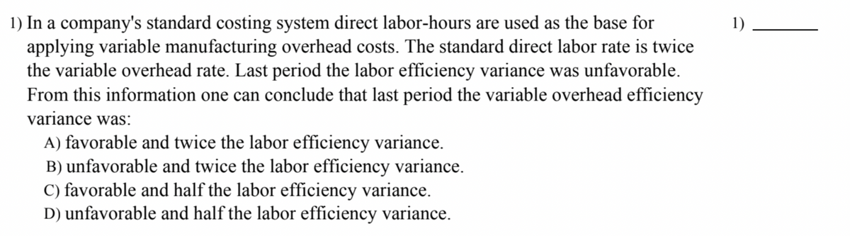 1) In a company's standard costing system direct labor-hours are used as the base for
applying variable manufacturing overhead costs. The standard direct labor rate is twice
the variable overhead rate. Last period the labor efficiency variance was unfavorable.
From this information one can conclude that last period the variable overhead efficiency
variance was:
A) favorable and twice the labor efficiency variance.
B) unfavorable and twice the labor efficiency variance.
C) favorable and half the labor efficiency variance.
D) unfavorable and half the labor efficiency variance.
1)