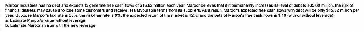 Marpor Industries has no debt and expects to generate free cash flows of $16.82 million each year. Marpor believes that if it permanently increases its level of debt to $35.60 million, the risk of
financial distress may cause it to lose some customers and receive less favourable terms from its suppliers. As a result, Marpor's expected free cash flows with debt will be only $15.32 million per
year. Suppose Marpor's tax rate is 25%, the risk-free rate is 6%, the expected return of the market is 12%, and the beta of Marpor's free cash flows is 1.10 (with or without leverage).
a. Estimate Marpor's value without leverage.
b. Estimate Marpor's value with the new leverage.