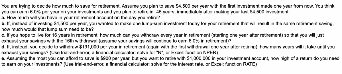 You are trying to decide how much to save for retirement. Assume you plan to save $4,500 per year with the first investment made one year from now. You think
you can earn 6.0% per year on your investments and you plan to retire in 45 years, immediately after making your last $4,500 investment.
a. How much will you have in your retirement account on the day you retire?
b. If, instead of investing $4,500 per year, you wanted to make one lump-sum investment today for your retirement that will result in the same retirement saving,
how much would that lump sum need to be?
c. If you hope to live for 16 years in retirement, how much can you withdraw every year in retirement (starting one year after retirement) so that you will just
exhaust your savings with the 16th withdrawal (assume your savings will continue to earn 6.0% in retirement)?
d. If, instead, you decide to withdraw $191,000 per year in retirement (again with the first withdrawal one year after retiring), how many years will it take until you
exhaust your savings? (Use trial-and-error, a financial calculator: solve for "N", or Excel: function NPER)
e. Assuming the most you can afford to save is $900 per year, but you want to retire with $1,000,000 in your investment account, how high of a return do you need
to earn on your investments? (Use trial-and-error, a financial calculator: solve for the interest rate, or Excel: function RATE)
