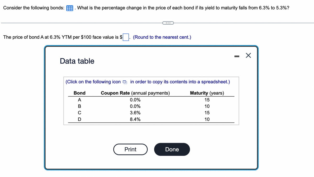 Consider the following bonds: . What is the percentage change in the price of each bond if its yield to maturity falls from 6.3% to 5.3%?
The price of bond A at 6.3% YTM per $100 face value is $
(Round to the nearest cent.)
- X
Data table
(Click on the following icon g in order to copy its contents into a spreadsheet.)
Bond
Coupon Rate (annual payments)
Maturity (years)
A
0.0%
15
В
0.0%
10
3.6%
15
8.4%
10
Print
Done
