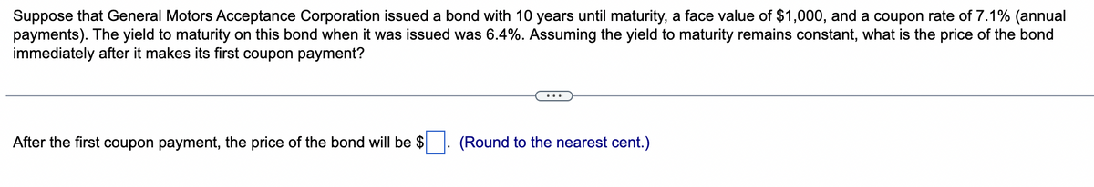 Suppose that General Motors Acceptance Corporation issued a bond with 10 years until maturity, a face value of $1,000, and a coupon rate of 7.1% (annual
payments). The yield to maturity on this bond when it was issued was 6.4%. Assuming the yield to maturity remains constant, what is the price of the bond
immediately after it makes its first coupon payment?
After the first coupon payment, the price of the bond will be $. (Round to the nearest cent.)
