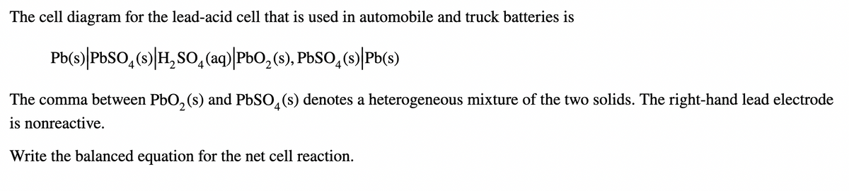 The cell diagram for the lead-acid cell that is used in automobile and truck batteries is
Pb(s)|PbSO4(s)|H₂SO4(aq)|PbO₂ (s), PbSO4(s)|Pb(s)
The comma between PbO₂ (s) and PbSO4(s) denotes a heterogeneous mixture of the two solids. The right-hand lead electrode
is nonreactive.
Write the balanced equation for the net cell reaction.