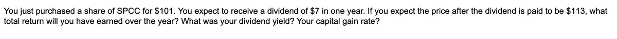 You just purchased a share of SPCC for $101. You expect to receive a dividend of $7 in one year. If you expect the price after the dividend is paid to be $113, what
total return will you have earned over the year? What was your dividend yield? Your capital gain rate?
