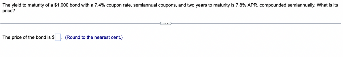 The yield to maturity of a $1,000 bond with a 7.4% coupon rate, semiannual coupons, and two years to maturity is 7.8% APR, compounded semiannually. What is its
price?
The price of the bond is $
(Round to the nearest cent.)
