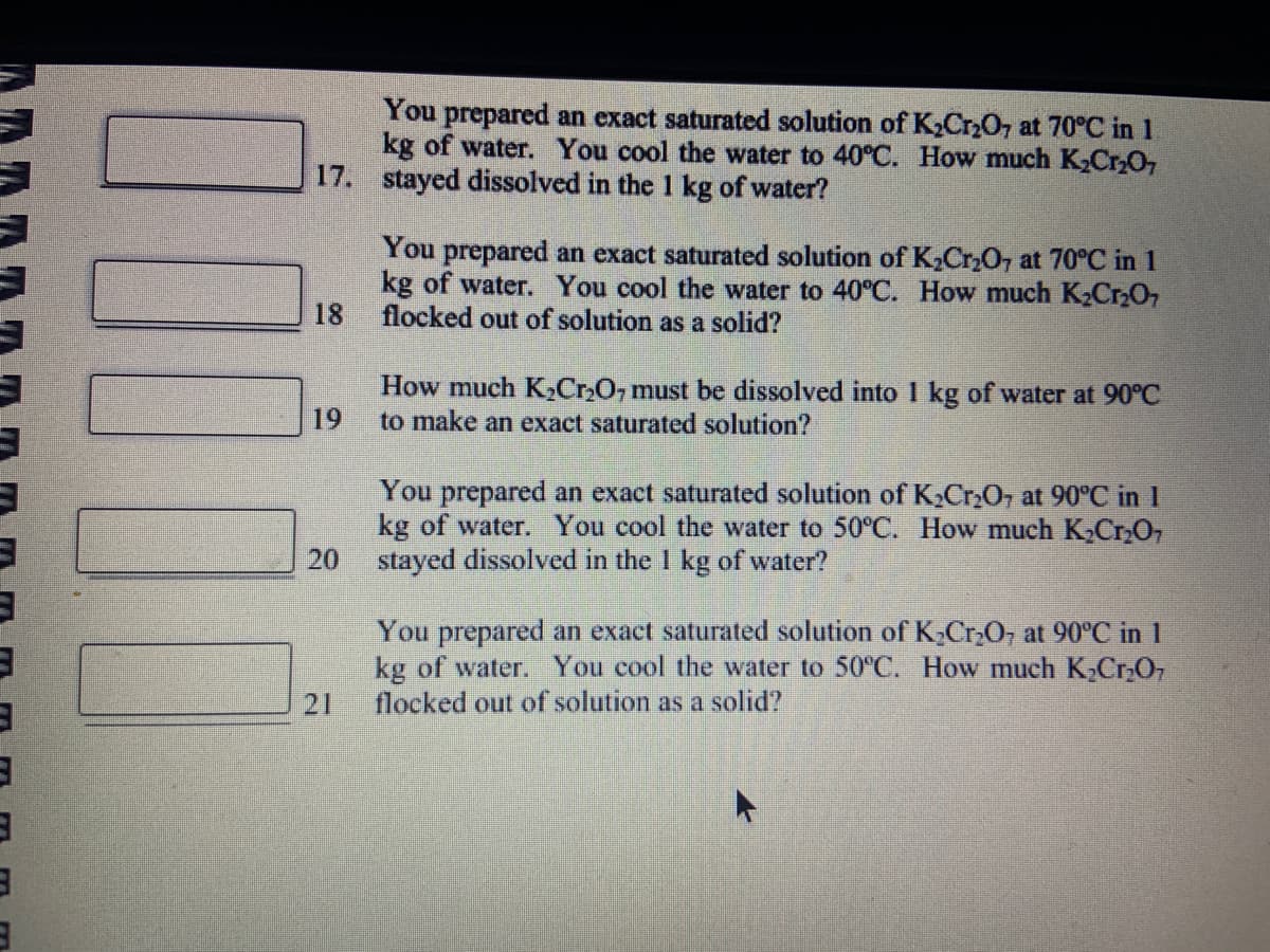 3
3
3
You prepared an exact saturated solution of K₂Cr₂O7 at 70°C in 1
kg of water. You cool the water to 40°C. How much K₂Cr₂O7
17. stayed dissolved in the 1 kg of water?
18
19
20
You prepared an exact saturated solution of K₂Cr₂O7 at 70°C in 1
kg of water. You cool the water to 40°C. How much K₂Cr₂O7
flocked out of solution as a solid?
How much K₂Cr₂O7 must be dissolved into 1 kg of water at 90°C
to make an exact saturated solution?
You prepared an exact saturated solution of K₂Cr₂O7 at 90°C in 1
kg of water. You cool the water to 50°C. How much K₂Cr₂O7
stayed dissolved in the 1 kg of water?
You prepared an exact saturated solution of K₂Cr₂O, at 90°C in 1
kg of water. You cool the water to 50°C. How much K₂Cr₂O7
flocked out of solution as a solid?