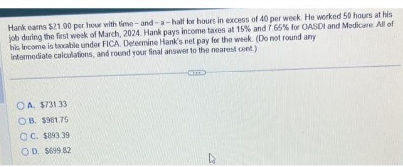 Hank earns $21.00 per hour with time-and-a-half for hours in excess of 40 per week. He worked 50 hours at his
job during the first week of March, 2024. Hank pays income taxes at 15% and 7.65% for OASDI and Medicare. All of
his income is taxable under FICA. Determine Hank's net pay for the week. (Do not round any
intermediate calculations, and round your final answer to the nearest cent.)
OA. $731.33
OB. $981.75
OC. $893.39
D. $699.82
GID