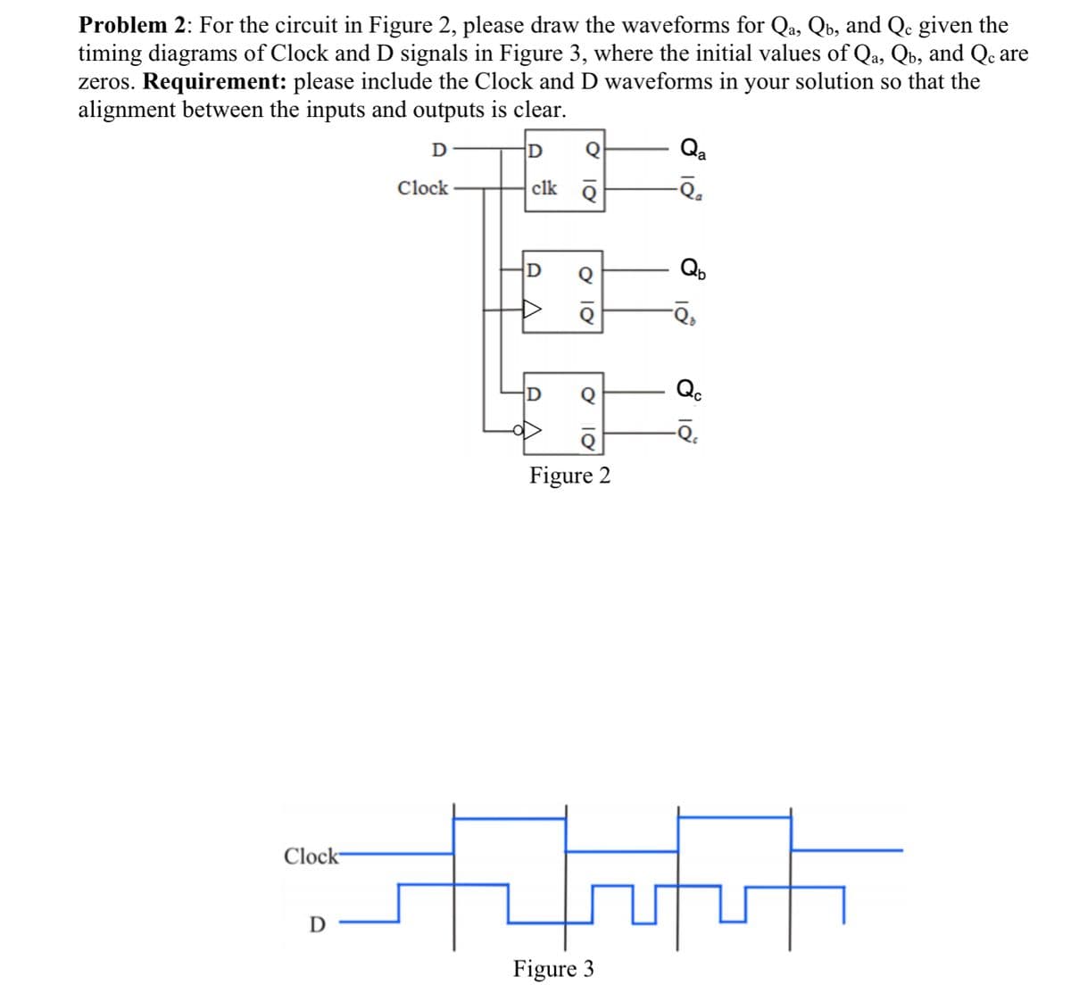 Problem 2: For the circuit in Figure 2, please draw the waveforms for Qa, Qú, and Qe given the
timing diagrams of Clock and D signals in Figure 3, where the initial values of Qa, Qb, and Qc are
zeros. Requirement: please include the Clock and D waveforms in your solution so that the
alignment between the inputs and outputs is clear.
D
D Q
Qa
Clock
clk Q
Clock
D
Ο 10
O
18
10
Qb
-Q₂
D
Figure 2
tytt
Figure 3
Qc
-Q₁