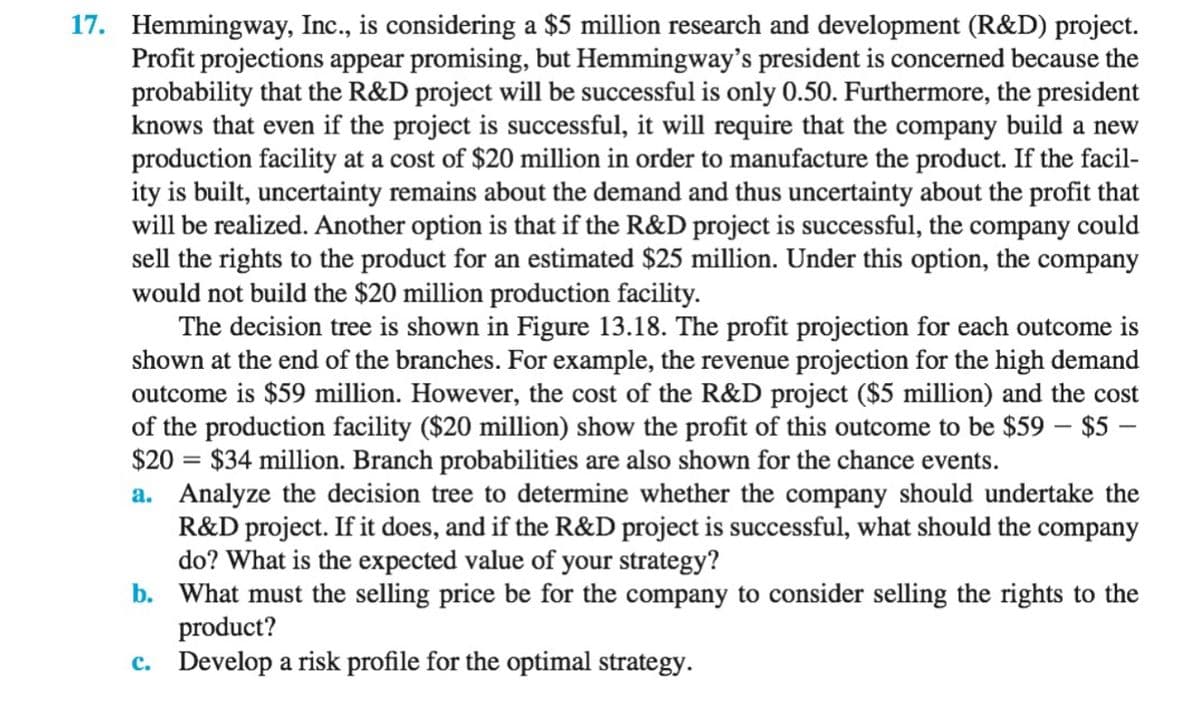 17. Hemmingway, Inc., is considering a $5 million research and development (R&D) project.
Profit projections appear promising, but Hemmingway's president is concerned because the
probability that the R&D project will be successful is only 0.50. Furthermore, the president
knows that even if the project is successful, it will require that the company build a new
production facility at a cost of $20 million in order to manufacture the product. If the facil-
ity is built, uncertainty remains about the demand and thus uncertainty about the profit that
will be realized. Another option is that if the R&D project is successful, the company could
sell the rights to the product for an estimated $25 million. Under this option, the company
would not build the $20 million production facility.
The decision tree is shown in Figure 13.18. The profit projection for each outcome is
shown at the end of the branches. For example, the revenue projection for the high demand
outcome is $59 million. However, the cost of the R&D project ($5 million) and the cost
of the production facility ($20 million) show the profit of this outcome to be $59 - $5 -
$20 = $34 million. Branch probabilities are also shown for the chance events.
a. Analyze the decision tree to determine whether the company should undertake the
R&D project. If it does, and if the R&D project is successful, what should the company
do? What is the expected value of your strategy?
b.
What must the selling price be for the company to consider selling the rights to the
product?
c. Develop a risk profile for the optimal strategy.