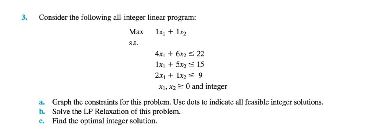 3.
Consider the following all-integer linear program:
Max
1x₁ + 1x₂
s.t.
4x1 + 6x2 22
1x₁ + 5x₂
15
2x1 + 1x₂9
X1, X₂0 and integer
a. Graph the constraints for this problem. Use dots to indicate all feasible integer solutions.
b. Solve the LP Relaxation of this problem.
c. Find the optimal integer solution.