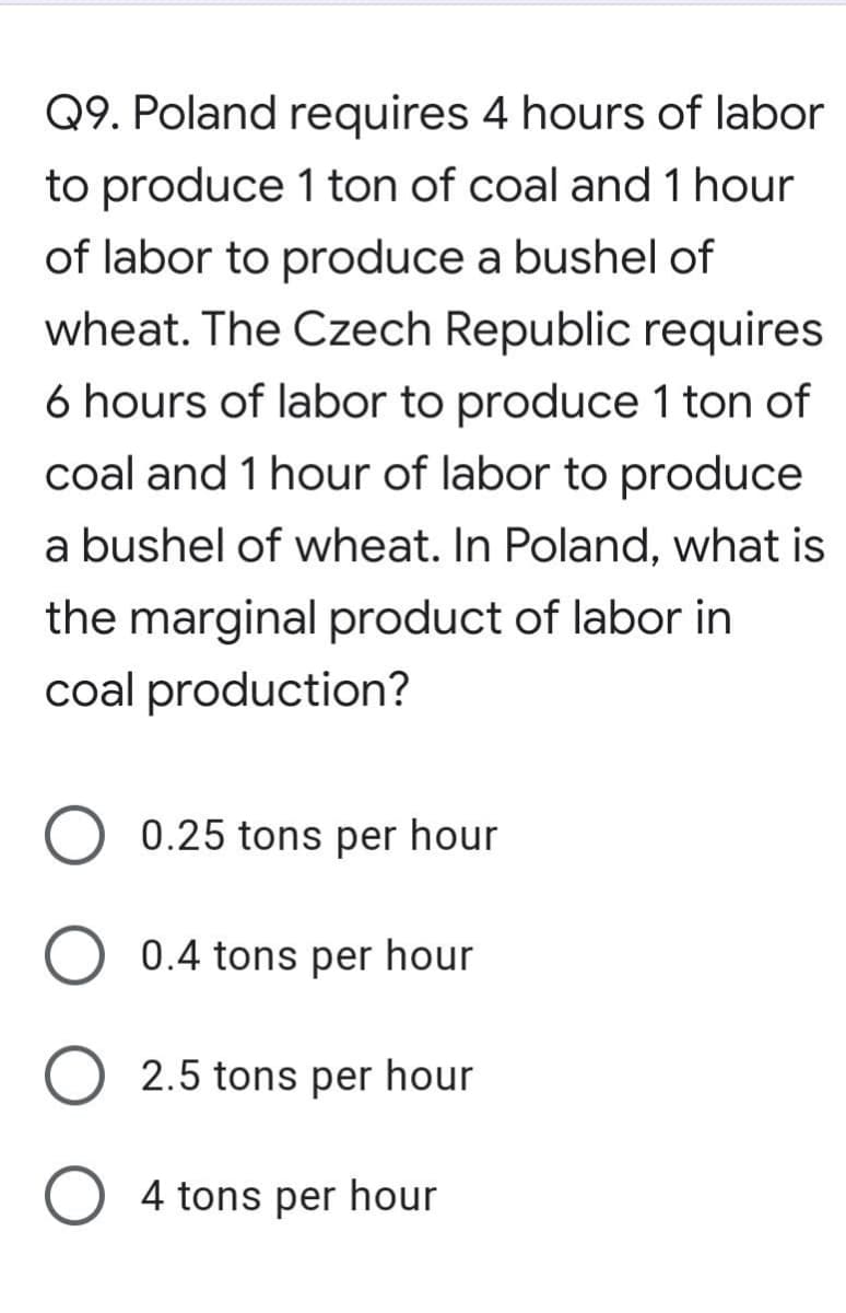 Q9. Poland requires 4 hours of labor
to produce 1 ton of coal and 1 hour
of labor to produce a bushel of
wheat. The Czech Republic requires
6 hours of labor to produce 1 ton of
coal and 1 hour of labor to produce
a bushel of wheat. In Poland, what is
the marginal product of labor in
coal production?
0.25 tons per hour
0.4 tons per hour
2.5 tons per hour
O 4 tons per hour
