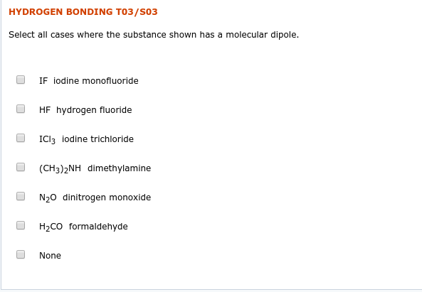 HYDROGEN BONDING T03/S03
Select all cases where the substance shown has a molecular dipole.
IF iodine monofluoride
HF hydrogen fluoride
ICI3 iodine trichloride
(CH3)2NH dimethylamine
N20 dinitrogen monoxide
H2CO formaldehyde
None
