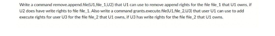 Write a command remove.append.file(U1,file_1,U2) that U1 can use to remove append rights for the file file_1 that U1 owns, if
U2 does have write rights to file file_1. Also write a command grants.execute.file(U1,file_2,U3) that user U1 can use to add
execute rights for user U3 for the file file_2 that U1 owns, if U3 has write rights for the file file_2 that U1 owns.
