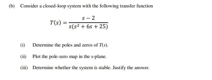 (b) Consider a closed-loop system with the following transfer function
s - 2
T(s) =
s(s2 + 6s + 25)
(i) Determine the poles and zeros of T(s).
(ii) Plot the pole-zero map in the s-plane.
(iii) Determine whether the system is stable. Justify the answer.
