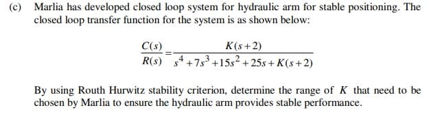 (c) Marlia has developed closed loop system for hydraulic arm for stable positioning. The
closed loop transfer function for the system is as shown below:
C(s)
R(s) s4 +7s3 +15s² + 25s + K(s +2)
K(s+2)
By using Routh Hurwitz stability criterion, determine the range of K that need to be
chosen by Marlia to ensure the hydraulic arm provides stable performance.
