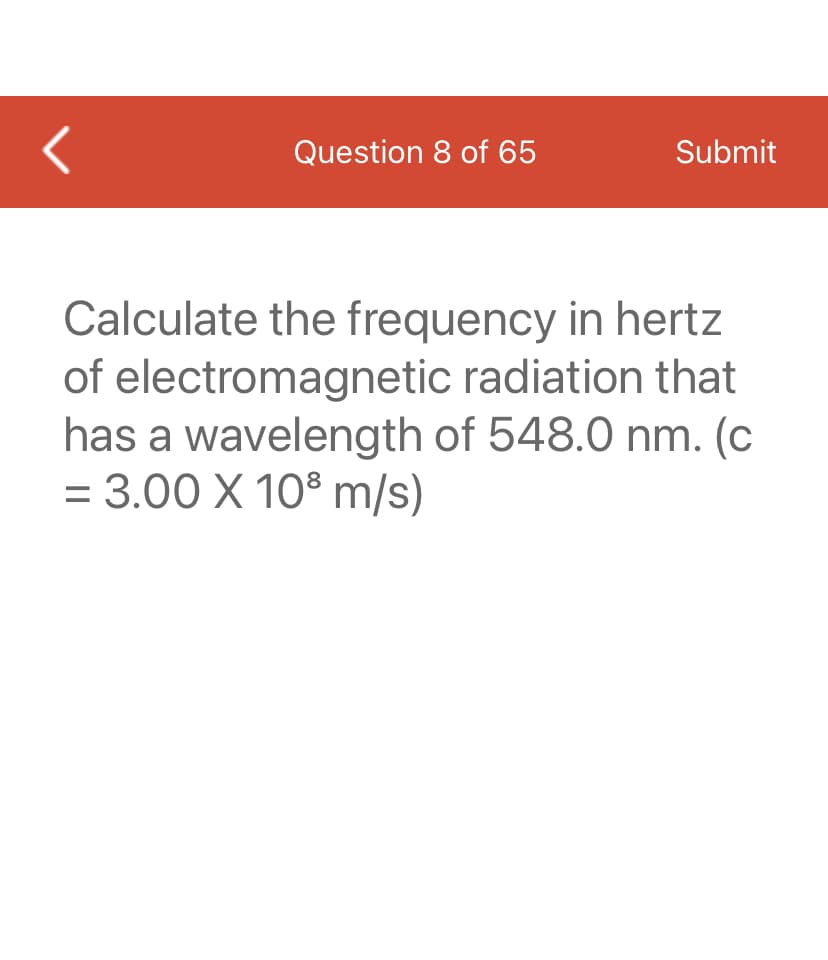 <
Question 8 of 65
Submit
Calculate the frequency in hertz
of electromagnetic radiation that
has a wavelength of 548.0 nm. (c
= 3.00 X 10³ m/s)