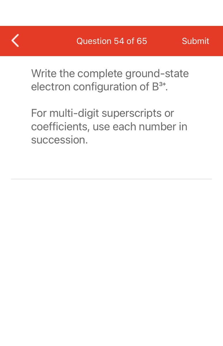 Question 54 of 65
Submit
Write the complete ground-state
electron configuration of B³+.
For multi-digit superscripts or
coefficients, use each number in
succession.