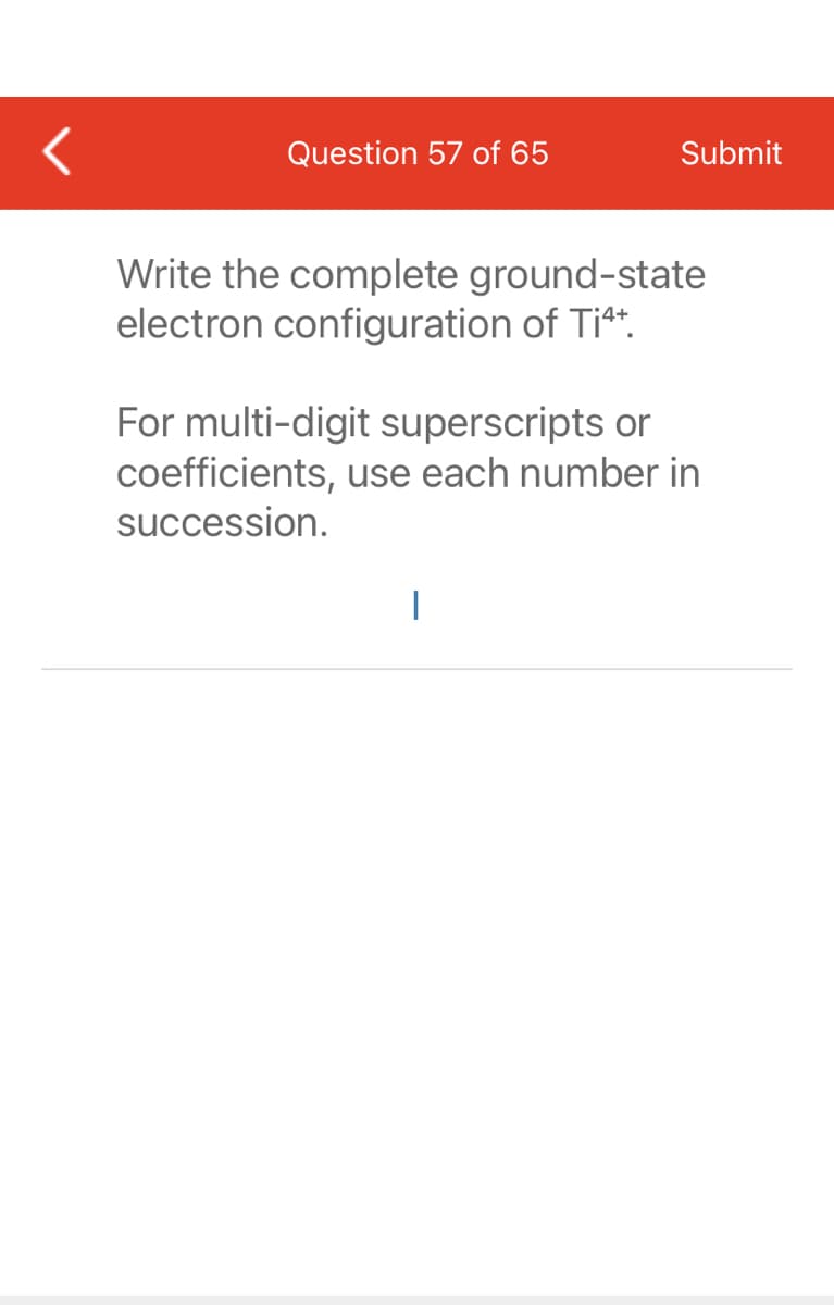 Question 57 of 65
Submit
Write the complete ground-state
electron configuration of Ti4+.
For multi-digit superscripts or
coefficients, use each number in
succession.
I