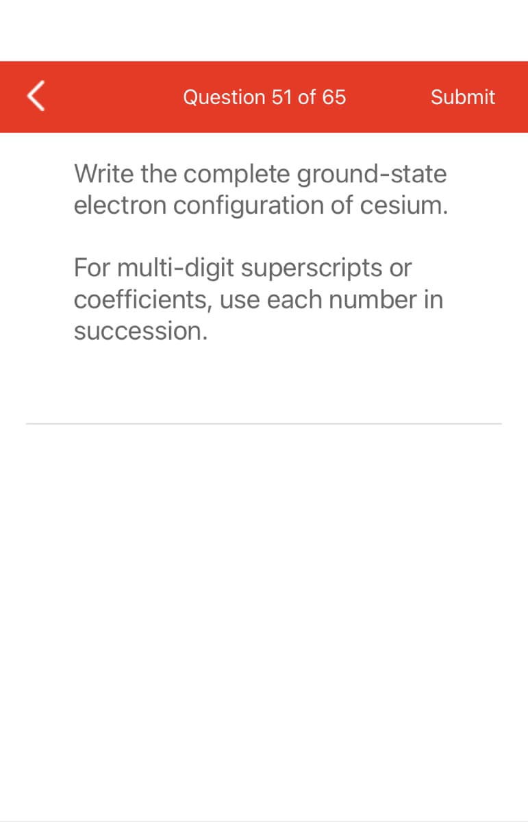 Question 51 of 65
Submit
Write the complete ground-state
electron configuration of cesium.
For multi-digit superscripts or
coefficients, use each number in
succession.