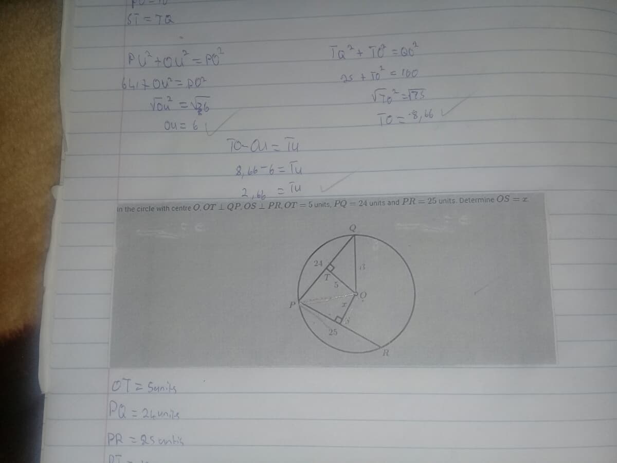 ST=TQ
Ta+ TO = 0"
25+ To 100
%3D
Ouこ61
To-8,66
TO-au= Tu
8,6-6=Tu.
2,66
in the circle with centre O, OT QP,OS 1 PR, OT = 5 units, PQ = 24 units and PR= 25 units. Determine OS = r.
24
13
20
25
R.
OT= Sunits
PQ= 24unils.
PR=25 antis
