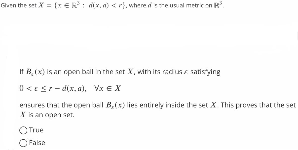 Given the set X = {x € R³ : d(x, a) <r}, where d is the usual metric on R³.
If B₂ (x) is an open ball in the set X, with its radius & satisfying
0 < ε ≤r-d(x, a), Vx X
ensures that the open ball B₂(x) lies entirely inside the set X. This proves that the set
X is an open set.
O True
False