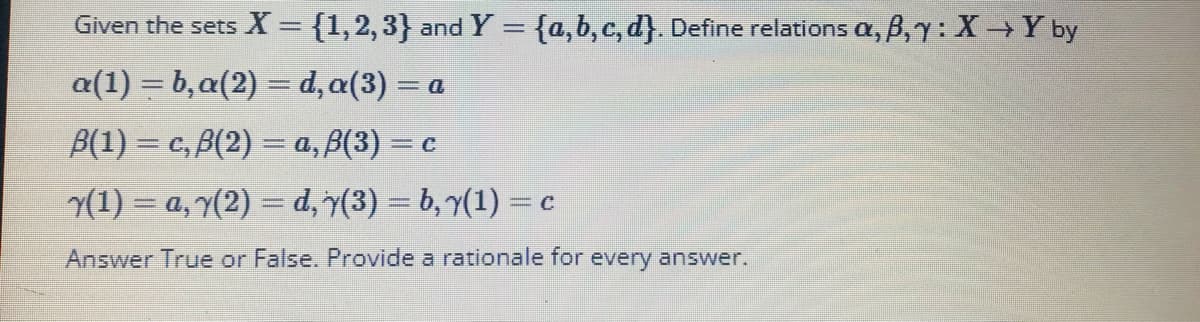 Given the sets X = {1,2,3} and Y = {a,b, c, d}. Define relations a, B,y: XY by
a(1) = b,a(2) = d, a(3) = a
%3D
B(1) = c, B(2) = a, B(3) = c
(1) = a, 7(2) = d, 7(3) = b, 7(1) =
C
Answer True or False. Provide a rationale for every answer.
