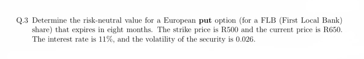 Q.3 Determine the risk-neutral value for a European put option (for a FLB (First Local Bank)
share) that expires in eight months. The strike price is R500 and the current price is R650.
The interest rate is 11%, and the volatility of the security is 0.026.