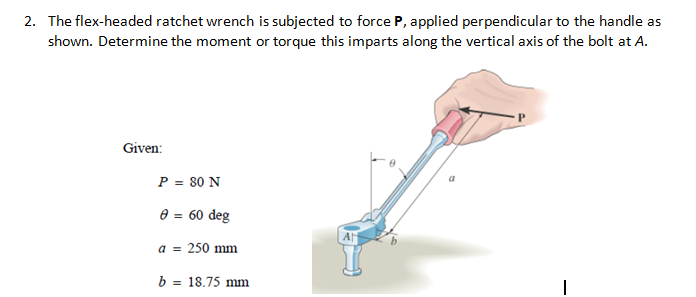 2. The flex-headed ratchet wrench is subjected to force P, applied perpendicular to the handle as
shown. Determine the moment or torque this imparts along the vertical axis of the bolt at A.
Given:
P = 80 N
a
0 = 60 deg
A
a = 250 mm
b = 18.75 mm
%3D
