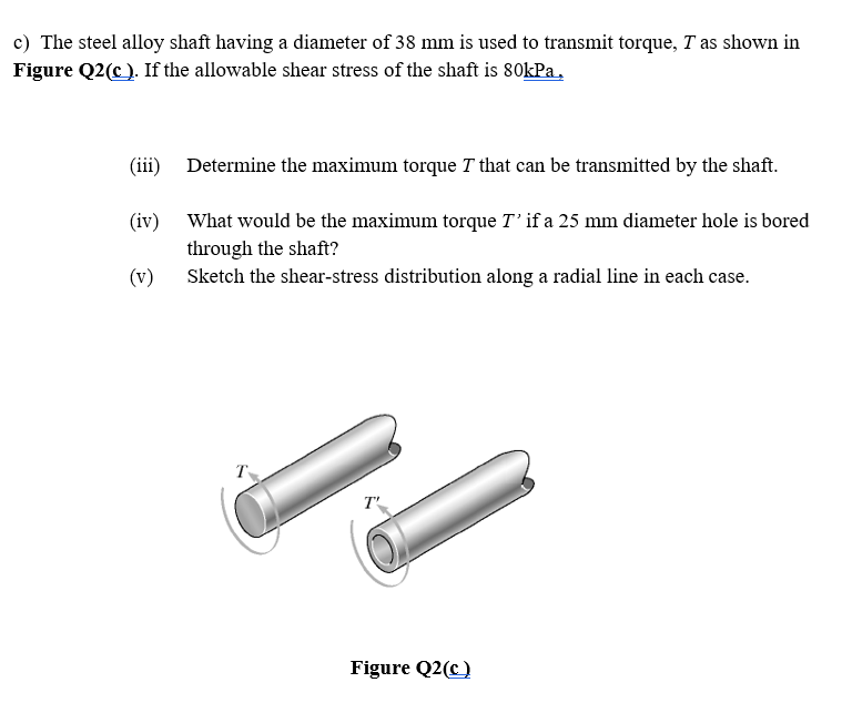 c) The steel alloy shaft having a diameter of 38 mm is used to transmit torque, T as shown in
Figure Q2(c). If the allowable shear stress of the shaft is 80kPa,
(iii) Determine the maximum torque T that can be transmitted by the shaft.
(iv) What would be the maximum torque T' if a 25 mm diameter hole is bored
through the shaft?
(v)
Sketch the shear-stress distribution along a radial line in each case.
Figure Q2(c)
