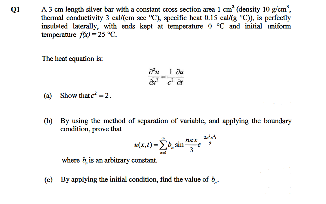 A 3 cm length silver bar with a constant cross section area 1 cm (density 10 g/cm,
thermal conductivity 3 cal/(cm sec °C), specific heat 0.15 cal/(g °C)), is perfectly
insulated laterally, with ends kept at temperature 0 °C and initial uniform
temperature f(x) = 25 °C.
Q1
The heat equation is:
1 ди
c2 at
(a) Show that c2 = 2.
(b) By using the method of separation of variable, and applying the boundary
condition, prove that
2nx?t
NTX
u(x,t) Σb, sin
3
9
n=1
where b, is an arbitrary constant.
(c) By applying the initial condition, find the value of b,.
